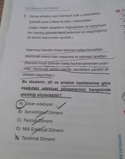 Tark Edebiyatrin Tarihi Donemleri
7. Görüp ahkâm-ı asri münharif sidk u selametten
Çekildik izzet ü ikbal ile bab-ı hükümetten
(Çağın değer yargılarını doğruluktan ve samimiyet-
ten sapmış görerek kendi arzumuz ve saygınlığımız
ile devlet kapısından ayrıldık.)
Usanmaz kendini insan bilenler halka hizmetten
Mürüvvet-mend olan mazluma el çekmez ianetten
(Kendini insan bilenler halka hizmet etmekten usan-
maz, mürüvvet sahibi olanlar zavallılara yardım et-
mekten kaçınmaz.)
Bu dizelerin, dil ve anlatım özelliklerine göre
aşağıdaki edebiyat dönemlerinin hangisinde
yazıldığı söylenebilir?
A) Divan edebiyatı
B) Servetifünun Dönemi
C) Fecriati Dönemi
D) Milli Edebiyat Dönemi
Tanzimat Dönemi
10. In
IN YAYINLARI
il