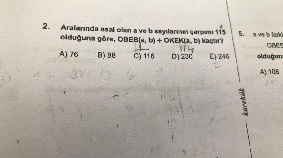 2.
Aralarında asal olan a ve b sayılarının çarpımı 115
olduğuna göre, OBEB(a, b) + OKEK(a, b) kaçtır?
1114
A) 76
B) 88
C) 116
D) 230
E) 246
381 13
11
TE
2
11
5.
karekök
a ve b farkl
OBEE
olduğuna
A) 108
19