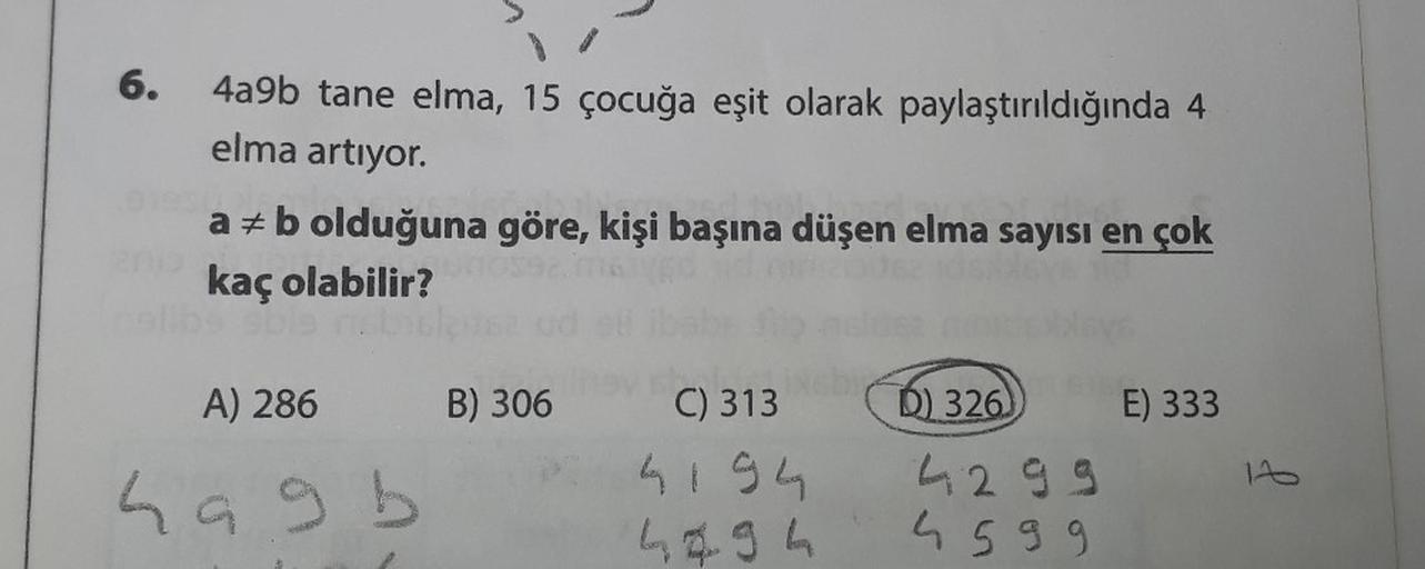 6.
4a9b tane elma, 15 çocuğa eşit olarak paylaştırıldığında 4
elma artıyor.
a = b olduğuna göre, kişi başına düşen elma sayısı en çok
kaç olabilir?
be able
A) 286
hagb
B) 306
C) 313
4194
4494
D) 326
4299
4599
E) 333
11