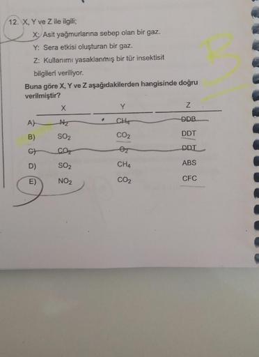 12. X, Y ve Z ile ilgili;
X: Asit yağmurlarına sebep olan bir gaz.
Y: Sera etkisi oluşturan bir gaz.
Z: Kullanımı yasaklanmış bir tür insektisit
bilgileri veriliyor.
Buna göre X, Y ve Z aşağıdakilerden hangisinde doğru
verilmiştir?
A)
B)
G
D)
E)
X
N₂
SO₂
C