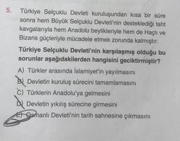 5. Türkiye Selçuklu Devleti kuruluşundan kısa bir süre
sonra hem Büyük Selçuklu Devleti'nin desteklediği taht
kavgalarıyla hem Anadolu beylikleriyle hem de Haçlı ve
Bizans güçleriyle mücadele etmek zorunda kalmıştır.
Türkiye Selçuklu Devleti'nin karşılaşmış olduğu bu
sorunlar aşağıdakilerden hangisini geciktirmiştir?
A) Türkler arasında İslamiyet'in yayılmasını
Devletin kuruluş sürecini tamamlamasını
C) Türklerin Anadolu'ya gelmesini
D Devletin yıkılış sürecine girmesini
Osmanlı Devleti'nin tarih sahnesine çıkmasını