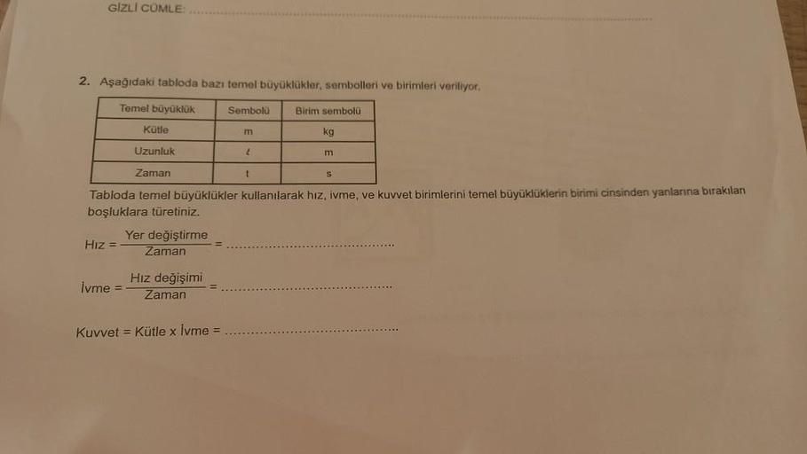 GIZLI CÜMLE:
2. Aşağıdaki tabloda bazı temel büyüklükler, sembolleri ve birimleri veriliyor.
Temel büyüklük
Sembolü
Kütle
Uzunluk
Zaman
Tabloda temel büyüklükler kullanılarak hız, ivme, ve kuvvet birimlerini temel büyüklüklerin birimi cinsinden yanlarına b