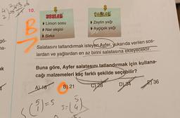 4134.3
gö-
na-
ak
10.
B
SOSLAR
Limon sosu
▸ Nar ekşisi
Sirke
VAÕLAR
▶ Zeytin yağı
▸ Ayçiçek yağı
Salatasını tatlandırmak isteyen Ayfer, yukarıda verilen sos-
lardan ve yağlardan en az birini salatasına ekleyecektir.
Cocova
Buna göre, Ayfer salatasını tatlandırmak için kullana-
cağı malzemeleri kaç farklı şekilde seçebilir?
A) 18
B) 21
D) 34
< (²) = 5 5= (4)
C) 28
36