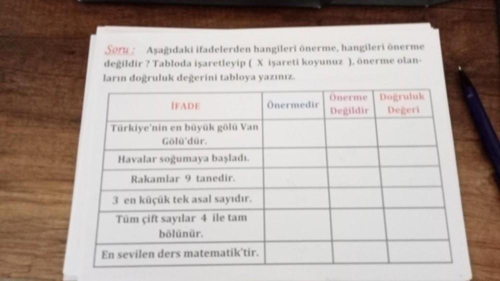 Soru: Aşağıdaki ifadelerden hangileri önerme, hangileri önerme
değildir ? Tabloda işaretleyip ( X işareti koyunuz ), önerme olan-
ların doğruluk değerini tabloya yazınız.
İFADE
Türkiye'nin en büyük gölü Van
Gölü'dür.
Havalar soğumaya başladı.
Rakamlar 9 ta