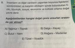 5.
İnsanların ve diğer canlıların yaşamları boyunca ilişkilerini
sürdürdükleri ve karşılıklı etkileşim içinde bulundukları fi-
ziki, biyolojik, sosyal, ekonomik ve kültürel ortama doğal
çevre denir.
Aşağıdakilerden hangisi doğal çevre unsurları arasın-
da yer almaz?
A) Yağmur - Toprak
C) Bulut - Nem
B) Dalga - Kayaç
D) Mağara - Madenler
E) Tünel - Viyadük
20
E