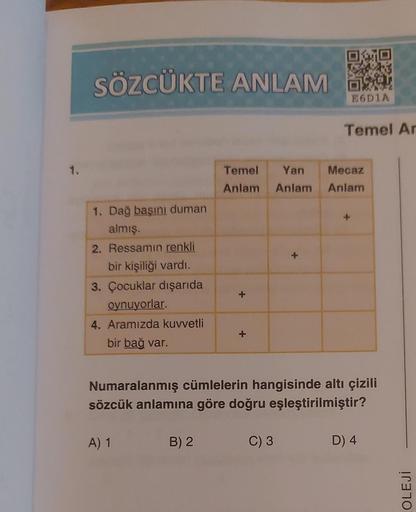 1.
SÖZCÜKTE ANLAM
1. Dağ başını duman
almış.
2. Ressamın renkli
bir kişiliği vardı.
3. Çocuklar dışarıda
oynuyorlar.
4. Aramızda kuvvetli
bir bağ var.
A) 1
B) 2
+
Temel Yan Mecaz
Anlam Anlam
Anlam
E6D1A
+
Numaralanmış cümlelerin hangisinde altı çizili
sözc