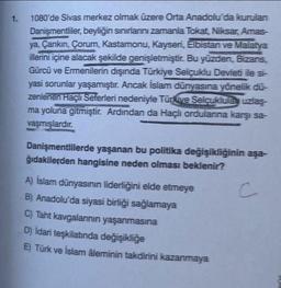 1.
1080'de Sivas merkez olmak üzere Orta Anadolu'da kurulan
Danişmentliler, beyliğin sınırlarını zamanla Tokat, Niksar, Amas-
ya, Çankırı, Çorum, Kastamonu, Kayseri, Elbistan ve Malatya
illerini içine alacak şekilde genişletmiştir. Bu yüzden, Bizans,
Gürcü ve Ermenilerin dışında Türkiye Selçuklu Devleti ile si-
yasi sorunlar yaşamıştır. Ancak İslam dünyasına yönelik dü-
zenlenen Haçlı Seferleri nedeniyle Türkive Selçuklula uzlaş-
ma yoluna gitmiştir. Ardından da Haçlı ordularına karşı sa-
vaşmışlardır.
Danişmentlilerde yaşanan bu politika değişikliğinin aşa-
ğıdakilerden hangisine neden olması beklenir?
A) İslam dünyasının liderliğini elde etmeye
B) Anadolu'da siyasi birliği sağlamaya
C) Taht kavgalarının yaşanmasına
D) Idari teşkilatında değişikliğe
E) Türk ve İslam âleminin takdirini kazanmaya