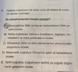 3.
Aşağıda coğrafyanın alt dalları ve bu alt dallara ait incele-
me alanları verilmiştir.
Bu eşleştirmelerden hangisi yanlıştır?
A) Biyocoğrafya: Bitki ve hayvan topluluklarının DNA ya-
pısını inceler.
B) Nüfus coğrafyası: Nüfusun özelliklerini, dağılışını, ha-
reketlerini ve nüfus politikalarını inceler.
C) Klimatoloji: İklim ve iklim elemanlarının yeryüzündeki
oluşumunu inceler.
D) Matematik coğrafya: Dünya'nın şekli ve hareketlerini
inceler.
E) Tarihî coğrafya: Coğrafyanın tarihini ve coğrafi düşün-
cenin gelişimini inceler.
1-0