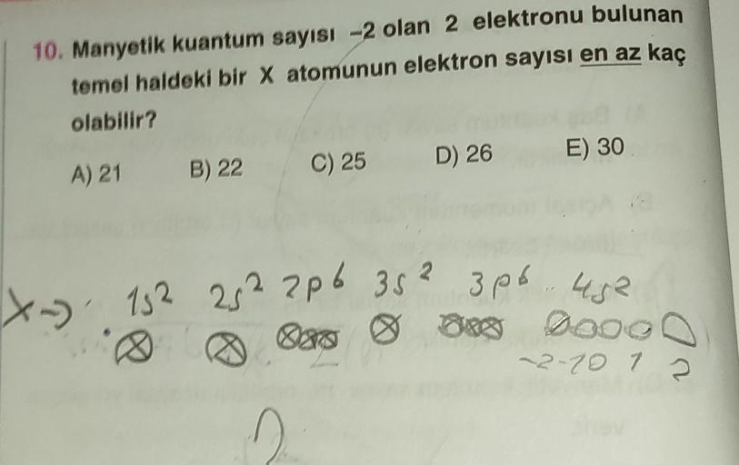 10. Manyetik kuantum sayısı -2 olan 2 elektronu bulunan
temel haldeki bir X atomunun elektron sayısı en az kaç
olabilir?
A) 21 B) 22
C) 25 D) 26
n
E) 30
X-15² 25² 2p6 352 3p6 452
000 0 800 9000
-2-10 1 2