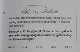 3.
+3.2-
+2 2-
Fe₂S3 + mO₂ → 2FeO + 3X
Yukarıdaki tepkime denklemine göre 1 mol Fe₂S bile-
şiği O₂ ile artansız tepkimeye girdiğinde 16 mol elek-
tron vermiştir.
Buna göre, X bileşiğindeki S elementinin yükselt-
genme basamağı aşağıdakilerden hangisinde doğ-
ru olarak verilmiştir?
A) 1+
B) 4+
C) 5+
D) 6+
E) 7+