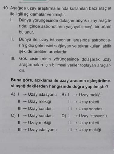 kullanılan bazı araçlar
10. Aşağıda uzay araştırmalarında
ile ilgili açıklamalar verilmiştir.
I. Dünya yörüngesinde dolaşan büyük uzay araçla-
ridir. İçinde astronotların yaşayabileceği bir ortam
bulunur.
II. Dünya ile uzay istasyonları arasında astronotla
