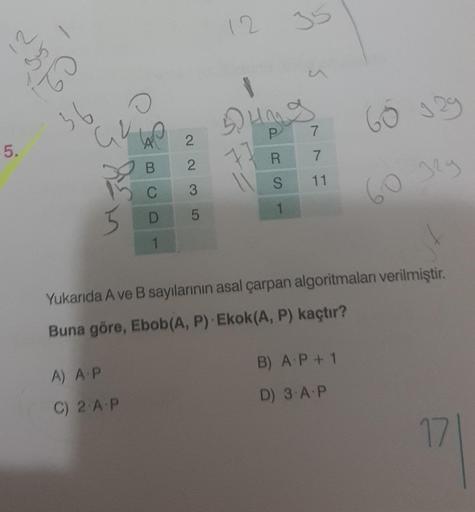 5.
21
By
221
36
O
be
23
A) A.P
C) 2.A.P
C
D
1
223
5
12
35
77
u
Dung
P
R
S
1
^^
11
60 929
Yukarıda A ve B sayılarının asal çarpan algoritmaları verilmiştir.
Buna göre, Ebob(A, P) Ekok(A, P) kaçtır?
B) A P + 1
D) 3.A.P
60 32g
17