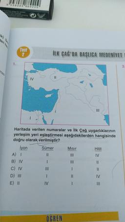 9"556089 889209
Comfort edge for added
ease when erasing
lean and smooth erasing
en ha
mas
1.
Test
2
İyon
Haritada verilen numaralar ve İlk Çağ uygarlıklarının
yerleşim yeri eşleştirmesi aşağıdakilerden hangisinde
doğru olarak verilmiştir?
A) I
B) IV
C) IV
D) III
E) II
İLK ÇAĞ'DA BAŞLICA MEDENİYET
Sümer
||
1
IV
||
OGREN
Mısır
||
I
Hitit
IV
= = = =
3