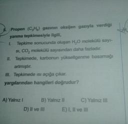 5. Propen (C₂H) gazının oksijen gazıyla verdiği
yanma tepkimesiyle ilgili,
1. Tepkime sonucunda oluşan H₂O molekülü sayı-
SI, CO₂ molekülü sayısından daha fazladır.
II. Tepkimede, karbonun yükseltgenme basamağı
artmıştır.
III. Tepkimede ısı açığa çıkar.
yargılarından hangileri doğrudur?
A) Yalnız !
B) Yalnız II
D) II ve III
C) Yalnız III
E) I, II ve III