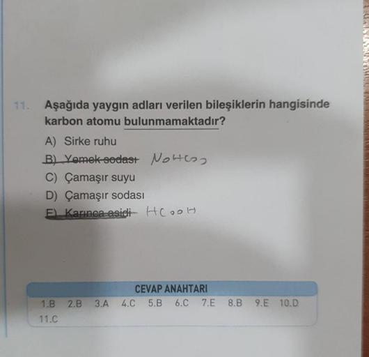 11. Aşağıda yaygın adları verilen bileşiklerin hangisinde
karbon atomu bulunmamaktadır?
A) Sirke ruhu
B) Yemek sedast Not
C) Çamaşır suyu
D) Çamaşır sodası
F) Karınca asidi HCOOH
CEVAP ANAHTARI
6.C
1.B 2.B 3.A 4.C 5.B
11.C
7.E 8.B 9.E 10.D
FARANTARAFTA