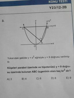 3.
tir.
KONU TESTI
Y23/12-2B
y=x²
#
A
Yukarıdaki şekilde y = x² eğrisiyle y = 9 doğrusu verilmiş-
C) 6
y=9
B
Köşeleri parabol üzerinde ve hipotenüsü y = 9 doğru-
su üzerinde bulunan ABC üçgeninin alanı kaç br² dir?
A) 3
B) 4
D) 8
E) 9