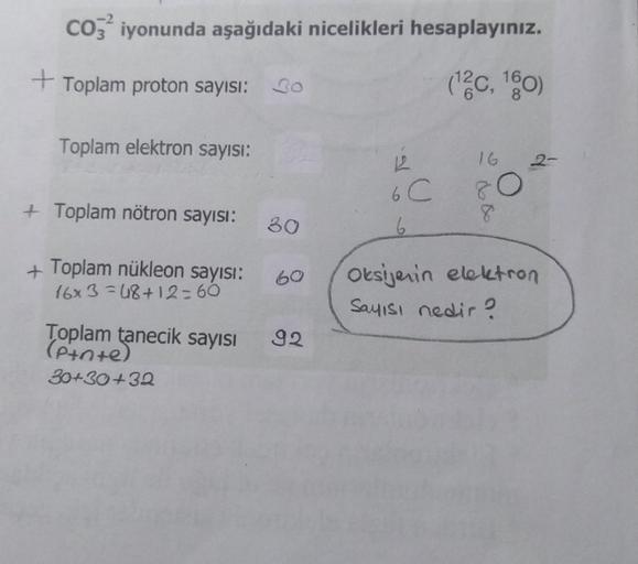 CO3² iyonunda aşağıdaki nicelikleri hesaplayınız.
+Toplam proton sayısı: 0
(12c, 160)
Toplam elektron sayısı:
+ Toplam nötron sayısı:
+Toplam nükleon sayısı:
16x3=48+12=60
30
60
Toplam tanecik sayısı 92
(Pinte)
30+30+32
122
6 C
6
16
80
8
Oksijenin elektron