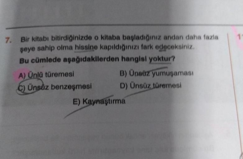 7.
Bir kitabı bitirdiğinizde o kitaba başladığınız andan daha fazla
şeye sahip olma hissine kapıldığınızı fark edeceksiniz.
Bu cümlede aşağıdakilerden hangisi yoktur?
A) Ünlü türemesi
C) Ünsuz benzeşmesi
B) Ünsüz yumuşaması
D) Ünsüz türemesi
E) Kaynaştırma