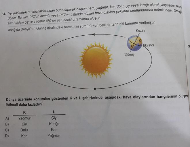 34. Yeryüzündeki su kaynaklarından buharlaşarak oluşan nem; yağmur, kar, dolu, çiy veya kırağı olarak yeryüzüne tekra
döner. Bunları, 0°C'un altında veya 0°C'un üstünde oluşan hava olayları şeklinde sınıflandırmak mümkündür. Örneğin
SIVI haldeki çiy ve yağ