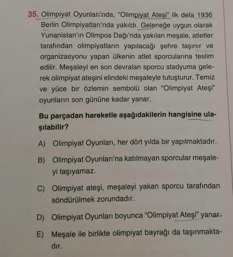 35. Olimpiyat Oyunları'nda, "Olimpiyat Ateşi" ilk defa 1936
Berlin Olimpiyatları'nda yakıldı. Geleneğe uygun olarak
Yunanistan'ın Olimpos Dağı'nda yakılan meşale, atletler
tarafından olimpiyatların yapılacağı şehre taşınır ve
organizasyonu yapan ülkenin at