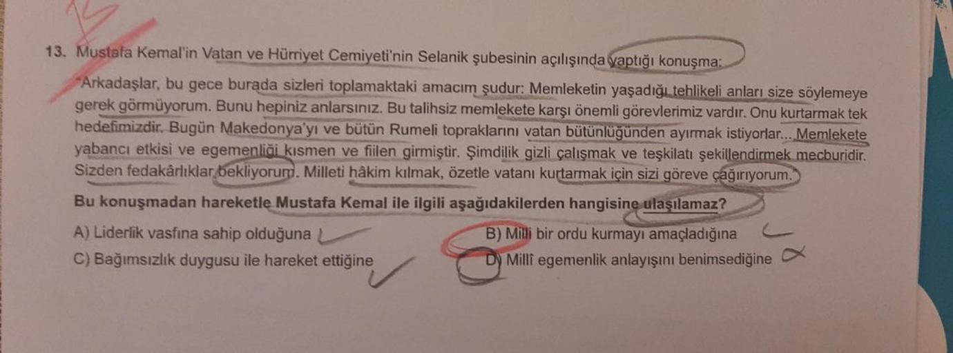 13. Mustafa Kemal'in Vatan ve Hürriyet Cemiyeti'nin Selanik şubesinin açılışında yaptığı konuşma:
Arkadaşlar, bu gece burada sizleri toplamaktaki amacım şudur: Memleketin yaşadığı tehlikeli anları size söylemeye
gerek görmüyorum. Bunu hepiniz anlarsınız. B