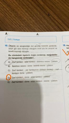 A
TYT / Türkçe
A
10. Öfkenin ve sevgisizliğin kol gezdiği karanlık günlerde,
onun gür sesi mensup olduğum nesil için bir cesaret ve
teselli kaynağı olmuştu.
Bu cümledeki ögelerin doğru sıralanışı, aşağıdakile-
rin hangisinde verilmiştir?
A) Zarf tümleci - 