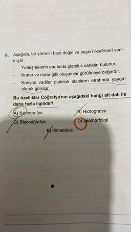 6. Aşağıda, bir yörenin bazı doğal ve beşerî özellikleri veril-
miştir.
Yerleşmelerin etrafında platoluk sahalar bulunur.
Krater ve maar gibi oluşumlar görülmeye değerdir.
Kanyon vadiler platoluk alanların etrafında yaygın
olarak görülür.
Bu özellikler Coğrafya'nın aşağıdaki hangi alt dalı ile
daha fazla ilgilidir?
A) Kartografya
C) Biyocoğrafya
sinigog
E Klimatoloji
B) Hidrografya
D) Jeomorfoloji