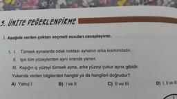 5. ÜNİTE DEĞERLENDİRME
I. Aşağıda verilen çoktan seçmeli soruları cevaplayınız.
1. I. Tümsek aynalarda odak noktası aynanın arka kısmındadır.
II. Işık tüm yüzeylerden aynı oranda yansır.
III. Kaşığın iç yüzeyi tümsek ayna, arka yüzeyi çukur ayna gibidir.
Yukarıda verilen bilgilerden hangisi ya da hangileri doğrudur?
A) Yalnız I
B) I ve II
C) II ve III
D) I, II ve III