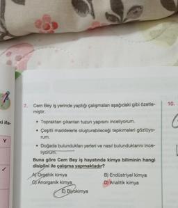 ki ifa-
Y
7. Cem Bey iş yerinde yaptığı çalışmaları aşağıdaki gibi özetle-
miştir.
• Topraktan çıkarılan tuzun yapısını inceliyorum.
• Çeşitli maddelerle oluşturabileceği tepkimeleri gözlüyo-
rum.
• Doğada bulundukları yerleri ve nasil bulunduklarını ince-
liyorum.
Buna göre Cem Bey iş hayatında kimya biliminin hangi
disiplini ile çalışma yapmaktadır?
A) Organik kimya
C) Anorganik kimya
E) Biyokimya
B) Endüstriyel kimya
D) Analitik kimya
10.
C