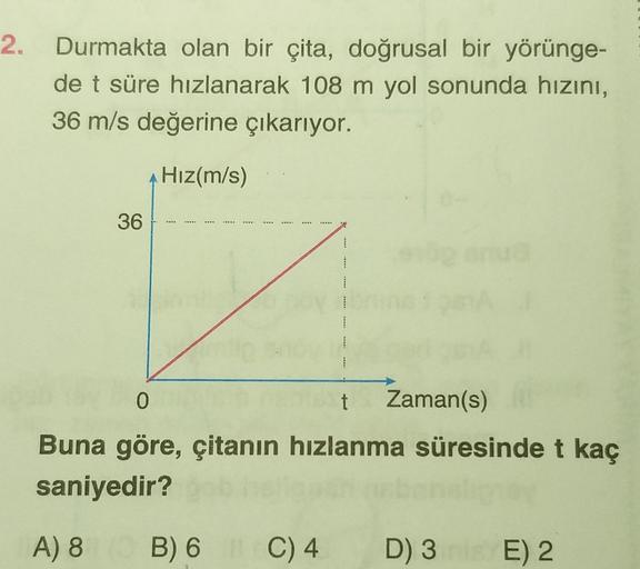 2. Durmakta olan bir çita, doğrusal bir yörünge-
de t süre hızlanarak 108 m yol sonunda hızını,
36 m/s değerine çıkarıyor.
Hız(m/s)
36.
1
0
t
Buna göre, çitanın hızlanma süresinde t kaç
saniyedir?
A) 8 B) 6 C) 4
C) 4
Zaman(s)
D) 3
D) 3E) 2