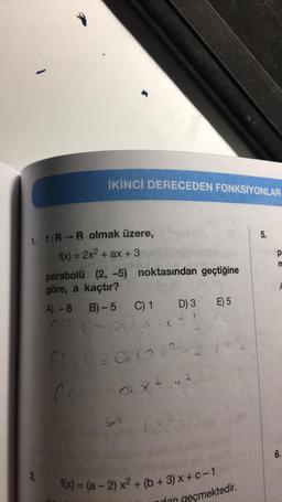 İKİNCİ DERECEDEN FONKSİYONLAR
1. f: R→ R olmak üzere,
f(x) = 2x² + ax + 3
2,
parabolü (2, -5) noktasından geçtiğine
göre, a kaçtır?
A)-8
B)-5
C) 1
30(2
fr = ax²
(x2
D) 3
f(x) = (a-2) x² + (b + 3) x + C - 1
E) 5
+3
dan geçmektedir.
5.
pa
m
6.