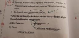 1
$
S
A
13.
İspanya, Kuzey Afrika, İngiltere, Macaristan, Anadolu ve
Akdeniz kıyılarında gözlem yaparak 70 kadar harita çiz-
miştir.
Rober?
• En önemli eseri Kitâbu'r Rucâri'dir.
Yukarıda haritacılığa katkıları verilen Türk - İslam bilgi-
ni aşağıdakilerden hangisidir?
A) Piri Reis
Bidrisi
C) Biruni
D) Müderris Abddurahman
E) İbrahim Kâtibî
2.