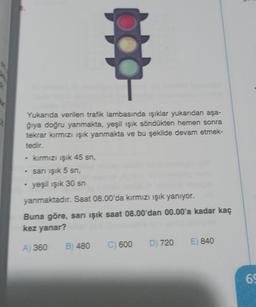 Yukarıda verilen trafik lambasında ışıklar yukarıdan aşa-
ğıya doğru yanmakta, yeşil ışık söndükten hemen sonra
tekrar kırmızı ışık yanmakta ve bu şekilde devam etmek-
tedir.
kırmızı ışık 45 sn,
• sarı ışık 5 sn,
yeşil ışık 30 sn
yanmaktadır. Saat 08.00'da kırmızı ışık yanıyor.
Buna göre, sarı ışık saat 08.00'dan 00.00'a kadar kaç
kez yanar?
A) 360 B) 480 C) 600 D) 720 E) 840
69