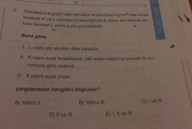 3.
Özkütlesi 0,8 g/cm³ olan etil alkol ve özkütlesi 1g/cm³ olan suya
sırasıyla K ve L cisimleri bırakıldığında K cismi etil alkolde as-
kıda kalırken L cismi suda yüzmektedir.
Buna göre,
1. L cismi etil alkolde dibe batabilir.
II. K cismi suya bırakılsaydı