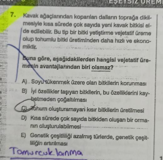 EŞEYSIZ UREMI
7. Kavak ağaçlarından koparılan dalların toprağa dikil-
mesiyle kısa sürede çok sayıda yeni kavak bitkisi el-
de edilebilir. Bu tip bir bitki yetiştirme vejetatif üreme
olup tohumlu bitki üretiminden daha hızlı ve ekono-
miktir.
Sabied
Buna g