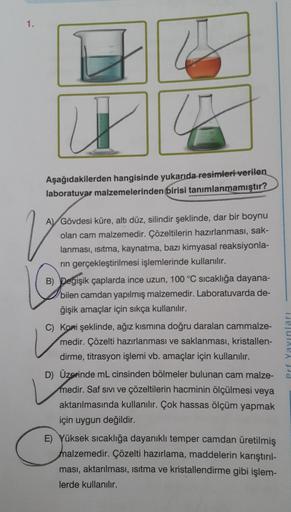 1.
u
42
Aşağıdakilerden hangisinde yukarıda resimleri verilen
laboratuvar malzemelerinden birisi tanımlanmamıştır?
V
A Gövdesi küre, altı düz, silindir şeklinde, dar bir boynu
olan cam malzemedir. Çözeltilerin hazırlanması, sak-
lanması, ısıtma, kaynatma, 