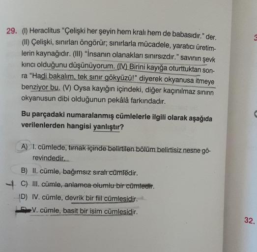 29. (1) Heraclitus "Çelişki her şeyin hem kralı hem de babasıdır." der.
(II) Çelişki, sınırları öngörür; sınırlarla mücadele, yaratıcı üretim-
lerin kaynağıdır. (III) "İnsanın olanakları sınırsızdır." savının şevk
kırıcı olduğunu düşünüyorum. (IV) Birini k