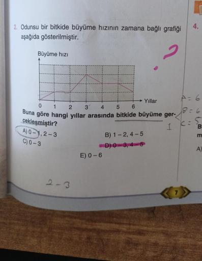 2. Odunsu bir bitkide büyüme hızının zamana bağlı grafiği
aşağıda gösterilmiştir.
2
Büyüme hızı
Yıllar
0
1
2 3' 4
5
6
Buna göre hangi yıllar arasında bitkide büyüme ger-
cekleşmiştir?
1
A) 0-1,2-3
C) 0-3
2-3
B) 1-2, 4-5
-D) 0-3, 4-5
E) 0-6
4.
A = 6
B=6
5
C