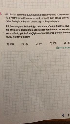 4.
Ali düz bir zeminde bulunduğu noktadan yönünü kuzeye çevi-
rip 5 metre ilerledikten sonra saat yönünde 126° dönüp 5 metre
daha ilerleyince Berk'in bulunduğu noktaya ulaşıyor.
Ali, başlangıçta bulunduğu noktadan yönünü kuzeye çevi-
rip 10 metre ilerledik