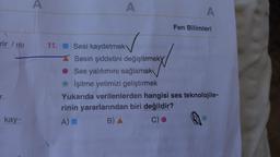 rir / ISI
r.
kay-
A
A
11. Sesi kaydetmek
Sesin şiddetini değiştirmeky
Ses yalıtımını sağlamak
İşitme yetimizi geliştirmek
A
Fen Bilimleri
Yukarıda verilenlerden hangisi ses teknolojile-
rinin yararlarından biri değildir?
A)
B) A
C)