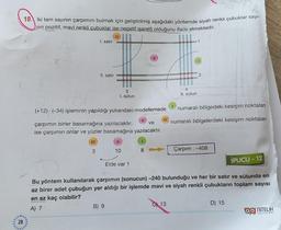 28
10. Iki tam sayının çarpımını bulmak için geliştirilmiş aşağıdaki yöntemde siyah renkli çubuklar sayı-
nin pozitif, mavi renkli çubuklar ise negatif işaretli olduğunu ifade etmektedir.
III
1. satır
II. satır
3
08
(+12) (-34) işleminin yapıldığı yukarıdaki modellemede
3
I. sütun
çarpımın birler basamağına yazılacaktır.
ve
ise çarpımın onlar ve yüzler basamağına yazılacaktır.
|||
B) 9
||
10
11
Elde var 1
1
8
|||
4
II. sütun
13
1
I
numaralı bölgedeki kesişim noktaları
numaralı bölgelerdeki kesişim noktaları
Çarpım : -408
Bu yöntem kullanılarak çarpımın (sonucun) -240 bulunduğu ve her bir satır ve sütunda en
az birer adet çubuğun yer aldığı bir işlemde mavi ve siyah renkli çubukların toplam sayısı
en az kaç olabilir?
A) 7
İPUCU - 12
D) 15
YAYINLARI