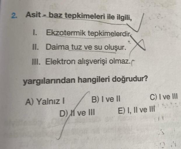 2. Asit - baz tepkimeleri ile ilgili,
1. Ekzotermik tepkimelerdir
II. Daima tuz ve su oluşur.
III. Elektron alışverişi olmaz.
yargılarından
A) Yalnız I
hangileri doğrudur?
B) I ve II
D) ve III
C) I ve III
E) I, II ve III
3.S