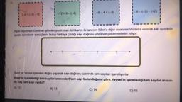 1-8+(-3)-4)
-12+8-(-4)
Alper öğretmen üzerinde işlemler yazılı olan dört kartın iki tanesini Sibel'e diğer ikisini ise Veysel'e vererek kart üzerinde
yazan işlemlerin sonuçlarını bulup tahtaya çizdiği sayı doğrusu üzerinde göstermelerini istiyor.
B) 13
-8-(-2)-(+2)
Sibel ve Veysel işlemlen doğru yaparak sayı doğrusu üzerinde tam sayıları işaretliyorlar.
Sibel'in işaretlediği tam sayılar arasında 4 tam sayı bulunduğuna göre, Veysel'in işaretlediği tam sayılar arasın-
da kaç tam sayı vardır?
A) 12
C) 14
D) 15