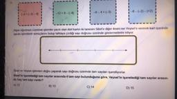 1-8+(-3)-4)
-12+8-(-4)
Alper öğretmen üzerinde işlemler yazılı olan dört kartın iki tanesini Sibel'e diğer ikisini ise Veysel'e vererek kart üzerinde
yazan işlemlerin sonuçlarını bulup tahtaya çizdiği sayı doğrusu üzerinde göstermelerini istiyor.
B) 13
-8-(-2)-(+2)
Sibel ve Veysel işlemlen doğru yaparak sayı doğrusu üzerinde tam sayıları işaretliyorlar.
Sibel'in işaretlediği tam sayılar arasında 4 tam sayı bulunduğuna göre, Veysel'in işaretlediği tam sayılar arasın-
da kaç tam sayı vardır?
A) 12
C) 14
D) 15