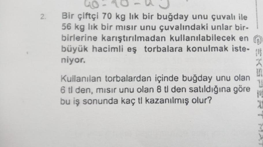 2.
6-48
Bir çiftçi 70 kg lik bir buğday unu çuvalı ile
56 kg lik bir mısır unu çuvalındaki unlar bir-
birlerine karıştırılmadan kullanılabilecek en
büyük hacimli eş torbalara konulmak iste-
niyor.
Kullanılan torbalardan içinde buğday unu olan
6 tl den, mıs