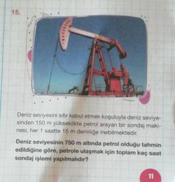 15.
Deniz seviyesini sıfır kabul etmek koşuluyla deniz seviye-
sinden 150 m yükseklikte petrol arayan bir sondaj maki-
nesi, her 1 saatte 15 m derinliğe inebilmektedir.
Deniz seviyesinin 750 m altinda petrol olduğu tahmin
edildiğine göre, petrole ulaşmak için toplam kaç saat
sondaj işlemi yapılmalıdır?
11