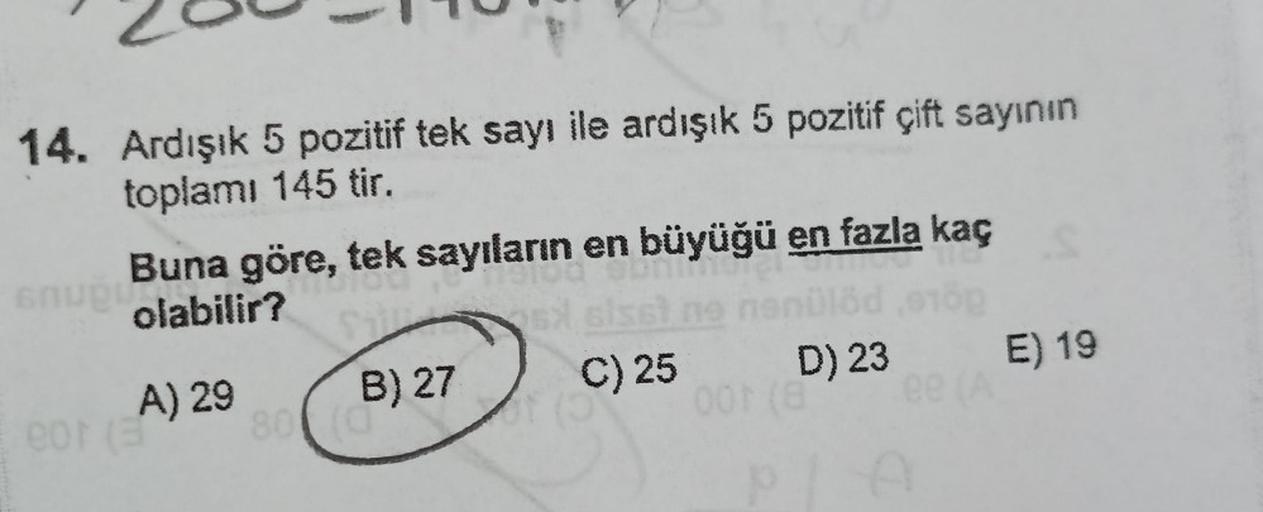 14. Ardışık 5 pozitif tek sayı ile ardışık 5 pozitif çift sayının
toplamı 145 tir.
Buna göre, tek sayıların en büyüğü en fazla kaç
olabilir?
snupu
A) 29
eor (3
80
B) 27
(0
sx els
C) 25
D) 23
001 (Bee (A
PLA
E) 19