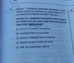 5.
Atatürk, "Türkiye'nin emniyetini amaçlayan, hiçbir
milletin aleyhinde olmayan bir barış istikameti, bi-
zim daima prensibimiz olacaktır." demiştir.
Türkiye'nin aşağıdaki faaliyetlerinden hangisi-.
nin Atatürk'ün bu sözü doğrultusunda gerçek-
leştirildiği söylenemez?
A) Litvinov Protokolü'ne katılma
B) Sadabat Paktı'na üye olma
C) Briand - Kellogg Paktı'na katılma
D) Balkan Antantı içinde yer alma
E) IMF ile antlaşmalar yapma
thegep