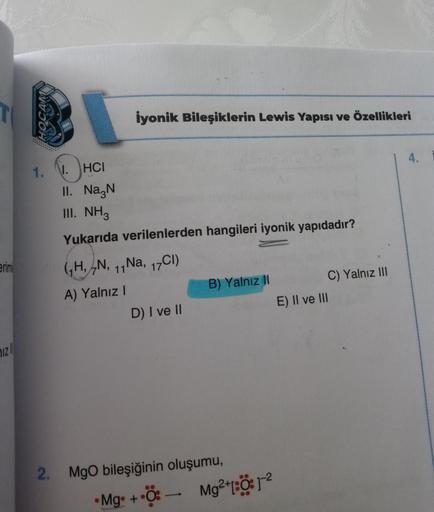 erim
71Z
H
1.
iyonik Bileşiklerin Lewis Yapısı ve Özellikleri
1. HCI
II. Na N
III. NH3
Yukarıda verilenlerden hangileri iyonik yapıdadır?
GH, N, 11
A) Yalnız I
Na, 17Cl)
11 Na,
D) I ve II
B) Yalnız II
2. MgO bileşiğinin oluşumu,
• Mg. +
Ö: —
●
Mg²+1:Ö1-²
C