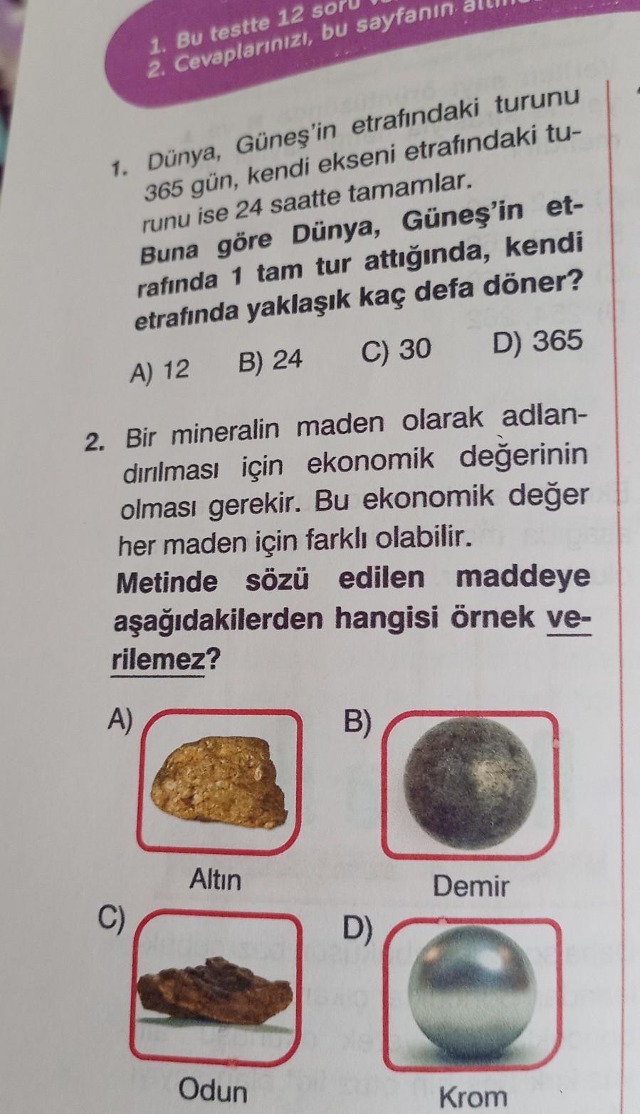 1. Bu testte 12 sor
2. Cevaplarınızı, bu sayfanın
1. Dünya, Güneş'in etrafındaki turunu
365 gün, kendi ekseni etrafındaki tu-
runu ise 24 saatte tamamlar.
Buna göre Dünya, Güneş'in et-
rafında 1 tam tur attığında, kendi
etrafında yaklaşık kaç defa döner?
A